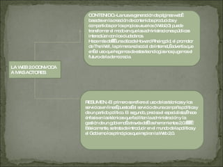 LA WEB 2.0 CONVOCA A MAS ACTORES CONTENIDO.-La nueva generación de páginas web  basadas en la creación de contenidos producidos y compartidos por los propios usuarios (Web2,0) puede transformar el modo en que las administraciones públicas interactúan con los ciudadanos. Hace más de     una década Howard Rheingold, el promotor de The Well, la primera red social de Internet,  advertía que en  el uso que hagamos de estas tecnologías nos jugamos el futuro de la democracia.  RESUMEN.-El primero se refiere al uso de las técnicas y los servicios en línea  puestos  al servicio de una campaña política y de un partido político. El segundo, precisa el especialista,  hace énfasis en las técnicas que facilitan la administración y la gestión de un gobierno  a través de   las herramientas 2,0.        Básicamente, se trata de introducir en el mundo de la política y el Gobierno los principios que inspiran la Web 2,0. 