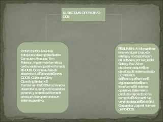 EL SISTEMA OPERATIVO DOS CONTENIDO.-Mientras trabajaba en la empresa Seattle Computers Products, Tim Paterson, ingeniero informático, creó un sistema operativo llamado 86-DOS. Durante su fase de desarrollo fue   conocido  como QDOS -Quick and Dirty Operating System-.   También en 1980 IBM comenzó a desarrollar su propia computadora personal y contrató a Microsoft para que les proporcionara un sistema operativo.  RESUMEN.-A Microsoft se le terminaba el plazo de entrega y no disponía aún del software, por lo que Bill Gates y Paul Allen decidieron adquirir  los derechos del sistema creado por Paterson. Él   tenía que  realizar   algunos cambios  para transformar  el sistema operativo. Este mismo producto mejorado por la compañía   Microsoft fue vendido después   a la IBM Corporation, bajo el nombre de PC-DOS. 