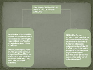 LOS USUARIO DE LA MAC SE VEN AVOCADOS A USAR WINDOWS CONTENIDO.-Esta actitud  ha caracterizado durante décadas a los fanáticos de la firma Apple, responsable del diseño de las computadoras más conocidas como  Mac. Desde que la compañía Apple anunció que reemplazaría sus procesadores Power PC por los diseñados por la empresa Intel, estos dos mundos, Windows y Mac OS  X, acortaron  distancias.  RESUMEN.-Con un procesador Intel, las máquinas de Apple se transformaron en las primeras en posibilitar el funcionamiento de  dos sistemas operativos,  Mac OS X y  Windows. En la práctica esta decisión permitió que los seguidores de las Mac pudieran utilizar aplicaciones que solo funcionaban con el sistema Windows.  