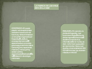 LA FABRICA DE LOS VIRUS ESTA EN LA WEB CONTENIDO.-El jueves pasado, varios especialistas analizaron la evolución de los virus y otras amenazas en un encuentro organizado por Kaspersky   Lab,  una empresa internacional    especializada en productos para la seguridad informática. Carlos Aguirre, especialista mexicano, indica que hoy existen centros especializados  dedicados    a la     detección de códigos maliciosos. RESUMEN.-Por ejemplo, la planta de Kaspersky, que funciona en Rusia,  tiene una de las mayores  colecciones   de definiciones de virus informáticos  en el mundo, es decir, la forma en que pueden ser reconocidos. Hace un par de años, únicamente tenían 500 000 definiciones; hoy alcanzan más de un millón.   
