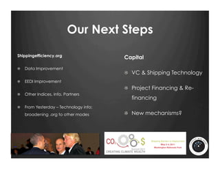 Our Next Steps
Shippingefficiency.org
                                        Capital
!   Data Improvement
                                        !   VC & Shipping Technology
!   EEDI Improvement
                                        !   Project Financing & Re-
!   Other Indices, Info, Partners
                                          financing
!   From Yesterday – Technology info;
   broadening .org to other modes       !   New mechanisms?
 