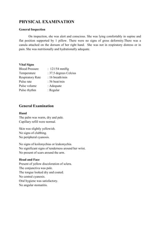 PHYSICAL EXAMINATION
General Inspection

       On inspection, she was alert and conscious. She was lying comfortably in supine and
flat position supported by 1 pillow. There were no signs of gross deformity.There was a
canula attached on the dorsum of her right hand. She was not in respiratory distress or in
pain. She was nutritionally and hydrationally adequate.



Vital Signs
Blood Pressure        : 121/54 mmHg
Temperature           : 37.5 degrees Celcius
Respiratory Rate      : 16 breath/min
Pulse rate            : 56 beat/min
Pulse volume          : Adequate
Pulse rhythm          : Regular



General Examination
Hand
The palm was warm, dry and pale.
Capillary refill were normal.

Skin was slightly yellowish.
No signs of clubbing.
No peripheral cyanosis.

No signs of koilonychias or leukonychia.
No significant signs of tenderness around her wrist.
No present of scars around the arm.

Head and Face
Present of yellow discoloration of sclera.
The conjunctiva was pale.
The tongue looked dry and coated.
No central cyanosis.
Oral hygiene was satisfactory.
No angular stomatitis.
 