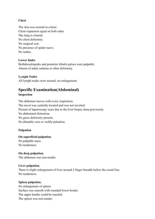 Chest

The skin was normal in colour.
Chest expansion equal on both sides.
The lung is cleared.
No chest deformity.
No surgical scar.
No presence of spider naevi.
No rashes.

Lower limbs
Bothdorsalispedis and posterior tibialis pulses were palpable.
Absent of ankle oedema or other deformity.

Lymph Nodes
All lymph nodes were normal, no enlargement.

Specific Examination(Abdominal)
Inspection

The abdomen moves with every respiration.
The navel was centrally located and was not inverted.
Present of laparoscopy scars due to the liver biopsy done previously.
No abdominal distention.
No gross deformity present.
No dilatable vein or visible pulsation.

Palpation

On superficial palpation,
No palpable mass.
No tenderness.

On deep palpation,
The abdomen was non-tender.

Liver palpation,
There is slight enlargement of liver around 2 finger breadth below the costal line.
No tenderness.

Spleen palpation,
No enlargement of spleen.
Surface was smooth with rounded lower border.
The upper border could be reached.
The spleen was non-tender.
 