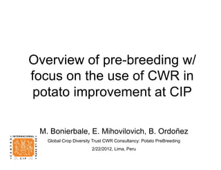 Overview of pre-breeding w/
focus on the use of CWR in
 potato improvement at CIP

 M. Bonierbale, E. Mihovilovich, B. Ordoñez
   Global Crop Diversity Trust CWR Consultancy: Potato PreBreeding
                        2/22/2012, Lima, Peru
 