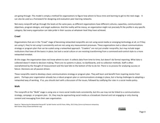are going through. This model is simply a method for organizations to figure how where to focus time and learning to get to the next stage.   It 
can also be used as a framework for designing and evaluation peer learning networks. 

Not every nonprofit will go through the levels at the same pace, as different organizations have different cultures, capacities, communication 
objectives, program designs, and target audiences. And the reality will be messy; an organization might not precisely fit the profile in any specific 
category. But every organization can take pride in their success at whatever level they have achieved.  

Crawl 

Organizations that are in the “Crawl” stage of becoming networked nonprofits are not using social media or emerging technology at all, or if they 
are using it, they’re not using it consistently and are not using any measurement processes. These organizations lack a robust communications 
strategy or program plan that can be scaled using a networked approach. “Crawlers” are not just smaller nonprofits, but may include larger 
institutions that have all the basics in place, but lack a social culture or are resisting transforming from a command‐and‐control style to a more 
networked mindset. 

At this stage, the organization does not know where to start. It collects data from time‐to‐time, but doesn’t do formal reporting. What data is 
collected doesn’t relate to decision‐making. There are no systems in place, no dashboards, and no collection methods. Staff is often 
overwhelmed by the thought of measurement and the task falls to the bottom of the to‐do list. There is no process for analyzing success or 
failure. Decisions are all passion‐driven. 

These nonprofits need to develop a basic communications strategy or program plan. They will learn and benefit from inspiring stories from 
peers.   Perhaps your organization already has a robust program plan or communications strategy in place, but is facing challenges to adopting a 
networked way of working.  If so, you should start with a discussion of the issues, followed by codifying the rules in a social media policy.  

Walk 

The nonprofit at the “Walk” stage is using one or more social media tools consistently, but this use may not be linked to a communications 
strategy, campaign, or program plan.  Or, they may be approaching social media as a broadcast channel and not engaging or only sharing 
content and messaging from their own organization.  

Based on “Measuring the Networked Nonprofit” by Beth Kanter and KD Paine, Wiley, 2012 (http://amzn.to/measure‐networknp  
Beth Kanter (http://www.bethkanter.org)  

                                                                                                                                         
                                                                                                                                              Page 4 
 
 