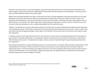 They have in place best practices on tools and techniques as part of the organizational skill set, but may need assistance developing a social 
media strategy to support short and long‐term SMART (Specific, Measurable, Achievable, Realistic, and Time) objectives.  They may also need 
help to correctly identify the audiences they need to target.  

Walkers have internalized listening and are able to use the data they collect to improve engagement and content best practices. At this stage, 
leadership may not fully understand social media and networked ways of working. Often, the question “What’s the value?” surfaces. The 
organization should implement a small, low‐risk pilot that can collect stories and numbers to help leadership better understand the value and 
benefit and costs.  The nonprofit in the “Walk” stage needs to avoid spreading the organization’s resources too thin. It should focus on one or 
two social media tools, going deep on tactics, and generating tangible results to demonstrate value.  

“Walkers” must identify low‐cost ways to build capacity internally, like using interns or volunteers effectively and integrating social media tasks 
into existing job descriptions. Staff members should evaluate current job tasks and identify what they don’t need to do in order to make time for 
social media and other emerging technologies, all with support from leadership. They must also enlist the help of their social networks outside 
their organization. 

A “walking” nonprofit’s social media policy formalizes the value and vision for social media use and networked approach and encourages free 
agent outsiders to help with implementation. The organization integrates simple measurement techniques and learning as an organizational 
habit that helps improve practice.  The organization has begun to set up a process for experimenting, learning, and adopting new channels in 
full, if appropriate.   

At this stage, the organization is regularly collecting data but not in a consistent manner. For example, different people and departments may be 
collecting data but not sharing it. Or data is focused on the metrics that are specific to social media channels but not linked to high‐level 
organizational results or mission‐driven goals across programs and could, in fact, be the wrong data. Discussions on how to improve results are 
rarely part of staff meetings, nor are there linkages to organizational experience. The organization does not understand the fine distinction 
between being data‐driven and the intelligent use of data.  




Based on “Measuring the Networked Nonprofit” by Beth Kanter and KD Paine, Wiley, 2012 (http://amzn.to/measure‐networknp  
Beth Kanter (http://www.bethkanter.org)  

                                                                                                                                         
                                                                                                                                             Page 5 
 
 