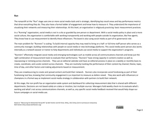 Run 

The nonprofit at the “Run” stage uses one or more social media tools and is strategic, identifying key result areas and key performance metrics 
that drive everything they do. They also have a formal ladder of engagement and know how to measure it. They understand the importance of 
visualizing their networks and measuring their relationships. At this level, an organization is religiously practicing  basic measurement practices. 

In a “Running” organization, social media is not in a silo or guarded by one person or department. With a social media policy in place and a more 
social culture, the organization is comfortable with working transparently and working with people outside its organization, like free agents. 
They know how to use measurement to identify these influencers. The board is also using social media as part of its governance role. 

The main problem for “Runners” is scaling. To build internal capacity they may need to bring on a half‐ or full‐time staff person who serves as a 
community manager, building relationships with people on social media or new technology platforms. This social media point person also works 
internally as a network weaver or trainer to help departments and individuals use social media to support the organization’s programs.  

“Runners” effectively integrate social media and emerging technologies such as mobile across all communications channels and know just the 
right combination of measurement tools to evaluate their performance. “Runners” have strong capacity in content creation as well as 
repurposing or remixing across channels.   They use an editorial calendar and have an editorial process in place on a weekly or monthly basis to 
create, coordinate, and curate content across channels.   They are routinely tracking the performance of their content by channel, theme, topic, 
time of day, and other factors and making adjustments based on measurement.  

They use crowdsourcing to create and spread content and build their network.   Runners also incorporate social fundraising as part of their 
fundraising tool box, knowing that community engagement is as important to measure as dollars raised.   They also work with influencers or 
champions in a formal way as implement social media strategy in collaboration with partners to build their network. 

At this stage, the non‐profit has an organization‐wide system and dashboard for collecting measurement data that is shared with different 
departments. Decisions are not based solely on a data or intuition, but multiple sources. Managers hold weekly check‐ins to evaluate what’s 
working and what’s not across communications channels, as well as, any specific social media feedback received that would help shape our 
future campaigns or social media use.  



Based on “Measuring the Networked Nonprofit” by Beth Kanter and KD Paine, Wiley, 2012 (http://amzn.to/measure‐networknp  
Beth Kanter (http://www.bethkanter.org)  

                                                                                                                                         
                                                                                                                                               Page 6 
 
 