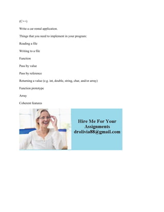 (C++)
Write a car rental application.
Things that you need to implement in your program:
Reading a file
Writing to a file
Function
Pass by value
Pass by reference
Returning a value (e.g. int, double, string, char, and/or array)
Function prototype
Array
Coherent features
 