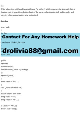 C++
Write a function void headEnqueue(Queue *q, int key) which enqueues the key such that, at
function exit, it is positioned at the head of the queue rather than the tail; and the order and
integrity of the queue is otherwise maintained.
Solution
struct node
{
int data;
node* next;
};
class Queue //linked_list class
{
private:
node* front;
node* rear;
public:
Queue();
void insert(int);
headEnqueue(Queue *q, int key);
};
Queue::Queue()
{
front = rear = NULL;
}
void Queue::insert(int val)
{
node* temp = new node;
temp->data = val;
temp->next = NULL;
if (front == NULL)
front= rear = temp;