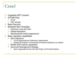 Crawl Capability NOT Content JFCOM Only J0-J9 CAC Access Basic Security Standard Site Templates  Common Look and Feel Global Navigation Standardized content appearance Basic operation capabilities Site Collections J0-J9 Organizational Collections implemented Enterprise Projects, Communities of Interest collections as needed MOSS 2007 Search capabilities Document Management Strategy  Each organizational site will have Public and Private libraries 