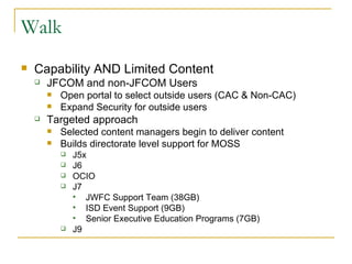 Walk Capability AND Limited Content JFCOM and non-JFCOM Users Open portal to select outside users (CAC & Non-CAC) Expand Security for outside users Targeted approach Selected content managers begin to deliver content Builds directorate level support for MOSS J5x J6 OCIO J7  JWFC Support Team (38GB)  ISD Event Support (9GB) Senior Executive Education Programs (7GB) J9 