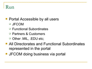 Run Portal Accessible by all users JFCOM Functional Subordinates Partners & Customers Other .MIL, .EDU etc; All Directorates and Functional Subordinates represented in the portal JFCOM doing business via portal 