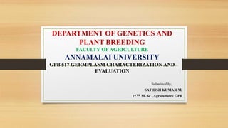 DEPARTMENT OF GENETICS AND
PLANT BREEDING
FACULTY OF AGRICULTURE
ANNAMALAI UNIVERSITY
GPB 517 GERMPLASM CHARACTERIZATION AND
EVALUATION
Submitted by,
SATHISH KUMAR M,
1st YR M..Sc .,Agricultutre GPB
 