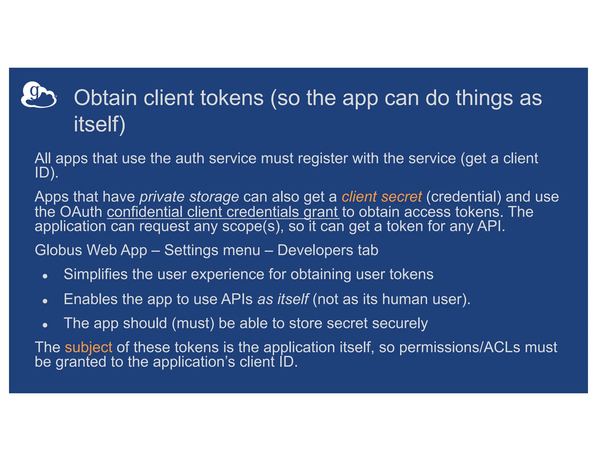Obtain client tokens (so the app can do things as
itself)
All apps that use the auth service must register with the service (get a client
ID).
Apps that have private storage can also get a client secret (credential) and use
the OAuth confidential client credentials grant to obtain access tokens. The
application can request any scope(s), so it can get a token for any API.
Globus Web App – Settings menu – Developers tab
● Simplifies the user experience for obtaining user tokens
● Enables the app to use APIs as itself (not as its human user).
● The app should (must) be able to store secret securely
The subject of these tokens is the application itself, so permissions/ACLs must
be granted to the application’s client ID.
 