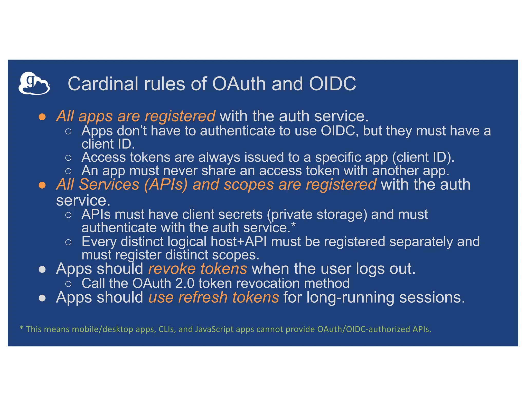 Cardinal rules of OAuth and OIDC
● All apps are registered with the auth service.
○ Apps don’t have to authenticate to use OIDC, but they must have a
client ID.
○ Access tokens are always issued to a specific app (client ID).
○ An app must never share an access token with another app.
● All Services (APIs) and scopes are registered with the auth
service.
○ APIs must have client secrets (private storage) and must
authenticate with the auth service.*
○ Every distinct logical host+API must be registered separately and
must register distinct scopes.
● Apps should revoke tokens when the user logs out.
○ Call the OAuth 2.0 token revocation method
● Apps should use refresh tokens for long-running sessions.
* This means mobile/desktop apps, CLIs, and JavaScript apps cannot provide OAuth/OIDC-authorized APIs.
 