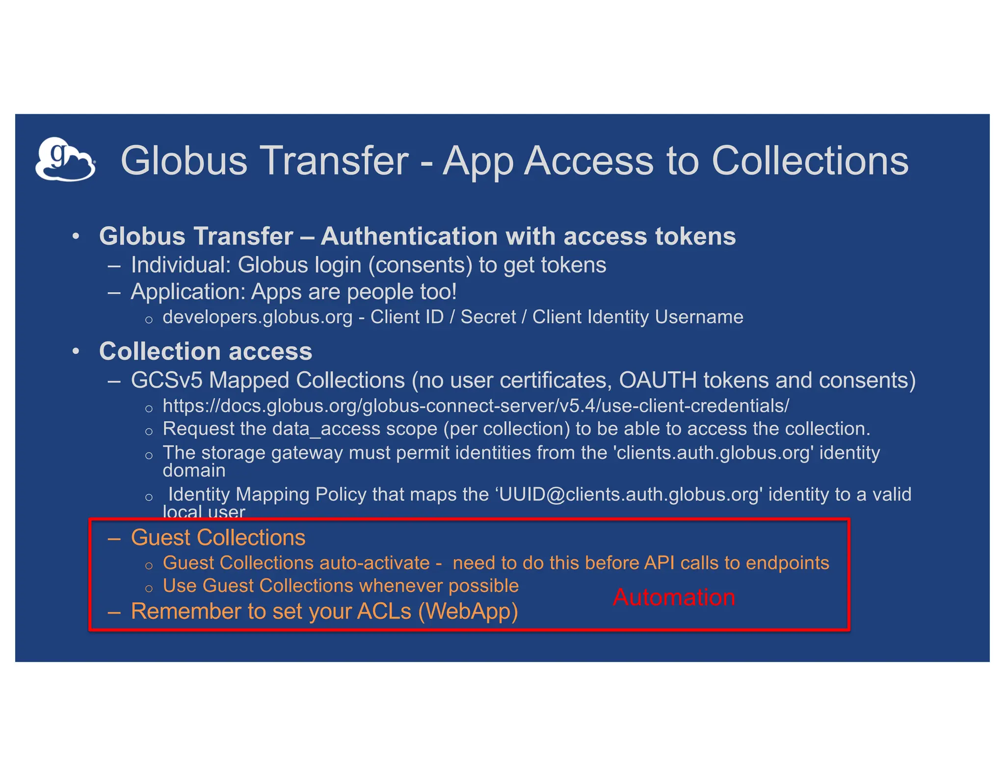 Globus Transfer - App Access to Collections
• Globus Transfer – Authentication with access tokens
– Individual: Globus login (consents) to get tokens
– Application: Apps are people too!
o developers.globus.org - Client ID / Secret / Client Identity Username
• Collection access
– GCSv5 Mapped Collections (no user certificates, OAUTH tokens and consents)
o https://docs.globus.org/globus-connect-server/v5.4/use-client-credentials/
o Request the data_access scope (per collection) to be able to access the collection.
o The storage gateway must permit identities from the 'clients.auth.globus.org' identity
domain
o Identity Mapping Policy that maps the ‘UUID@clients.auth.globus.org' identity to a valid
local user
– Guest Collections
o Guest Collections auto-activate - need to do this before API calls to endpoints
o Use Guest Collections whenever possible
– Remember to set your ACLs (WebApp)
Automation
 