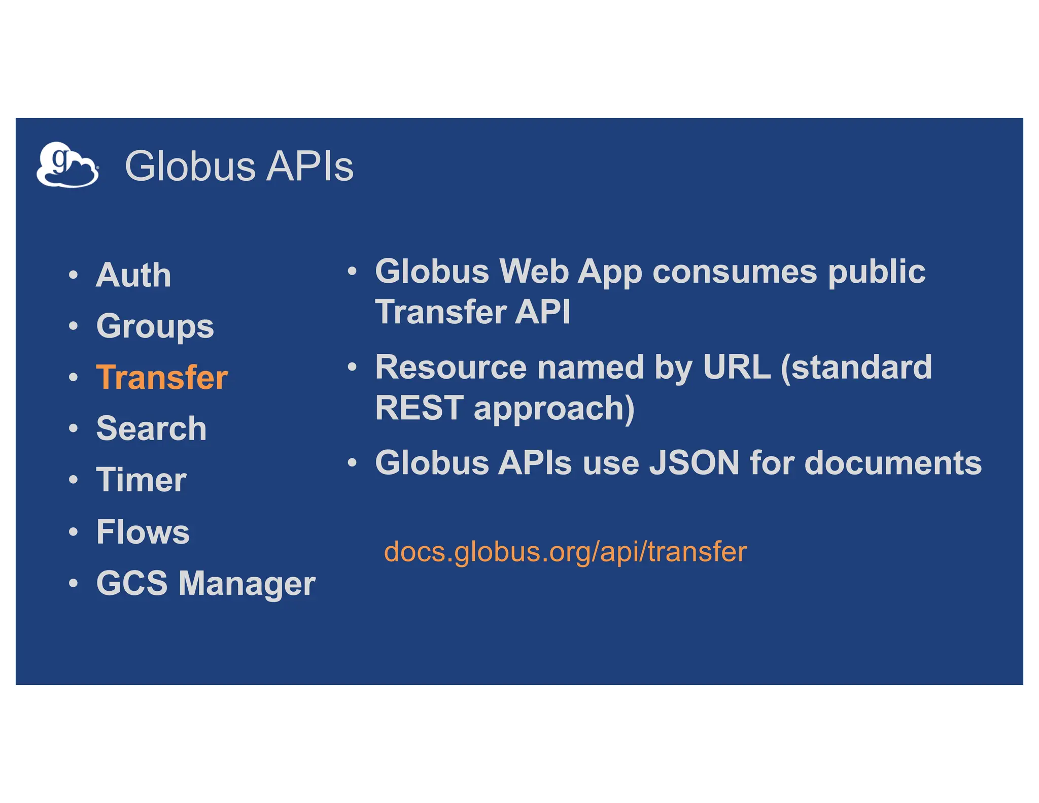 Globus APIs
• Auth
• Groups
• Transfer
• Search
• Timer
• Flows
• GCS Manager
• Globus Web App consumes public
Transfer API
• Resource named by URL (standard
REST approach)
• Globus APIs use JSON for documents
docs.globus.org/api/transfer
 