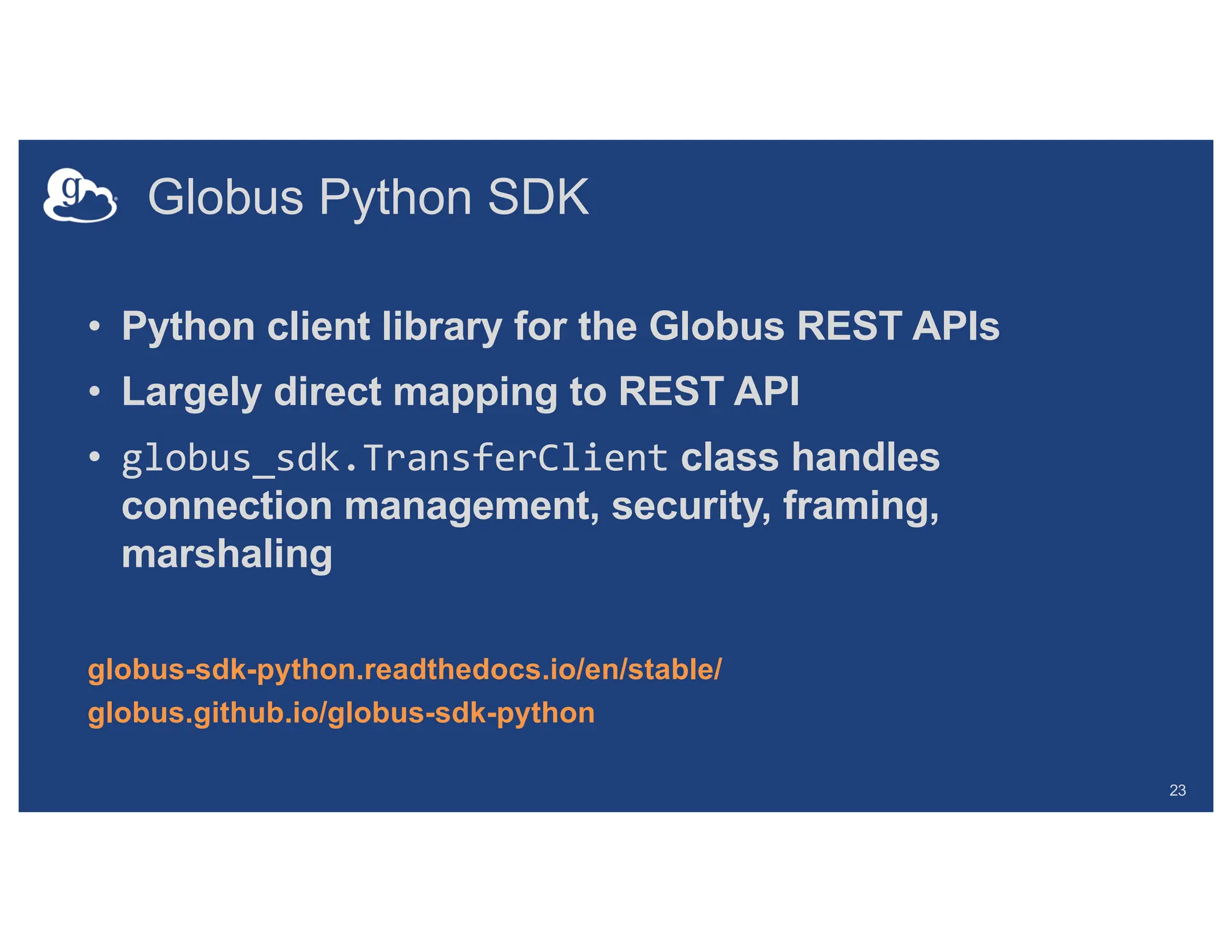 Globus Python SDK
• Python client library for the Globus REST APIs
• Largely direct mapping to REST API
• globus_sdk.TransferClient class handles
connection management, security, framing,
marshaling
globus-sdk-python.readthedocs.io/en/stable/
globus.github.io/globus-sdk-python
23
 