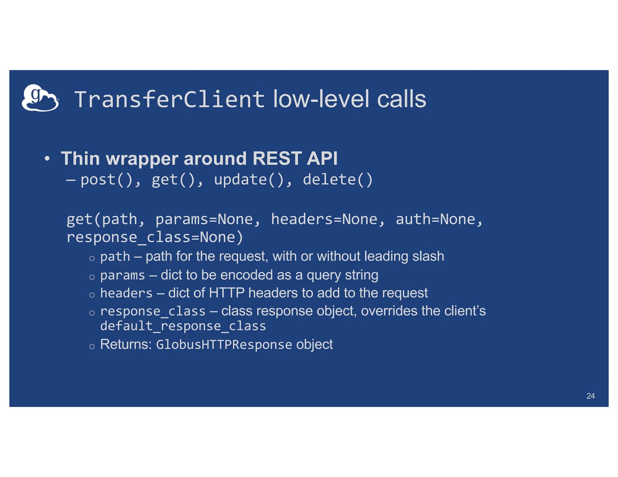 TransferClient low-level calls
• Thin wrapper around REST API
– post(), get(), update(), delete()
get(path, params=None, headers=None, auth=None,
response_class=None)
o path – path for the request, with or without leading slash
o params – dict to be encoded as a query string
o headers – dict of HTTP headers to add to the request
o response_class – class response object, overrides the client’s
default_response_class
o Returns: GlobusHTTPResponse object
24
 