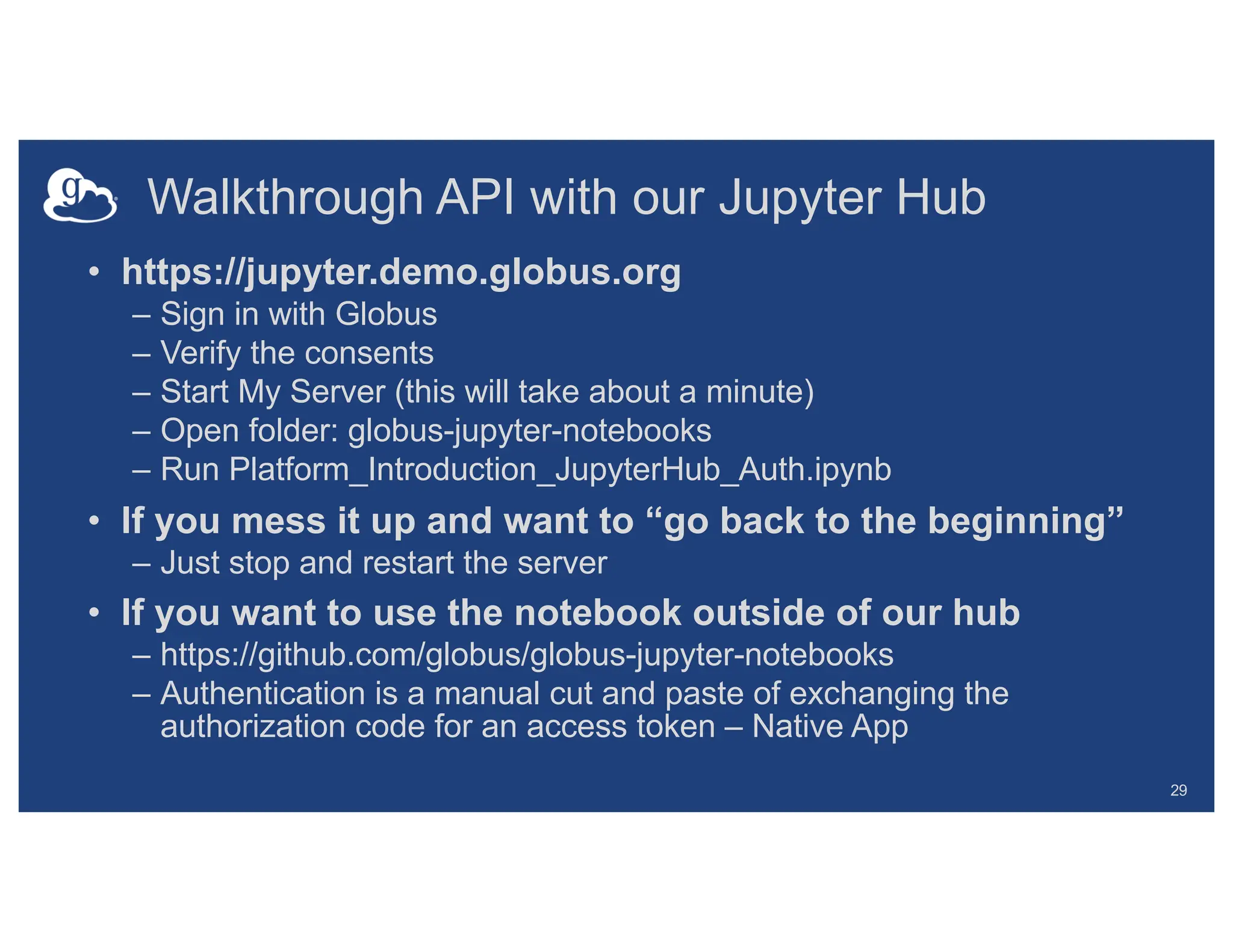 Walkthrough API with our Jupyter Hub
• https://jupyter.demo.globus.org
– Sign in with Globus
– Verify the consents
– Start My Server (this will take about a minute)
– Open folder: globus-jupyter-notebooks
– Run Platform_Introduction_JupyterHub_Auth.ipynb
• If you mess it up and want to “go back to the beginning”
– Just stop and restart the server
• If you want to use the notebook outside of our hub
– https://github.com/globus/globus-jupyter-notebooks
– Authentication is a manual cut and paste of exchanging the
authorization code for an access token – Native App
29
 