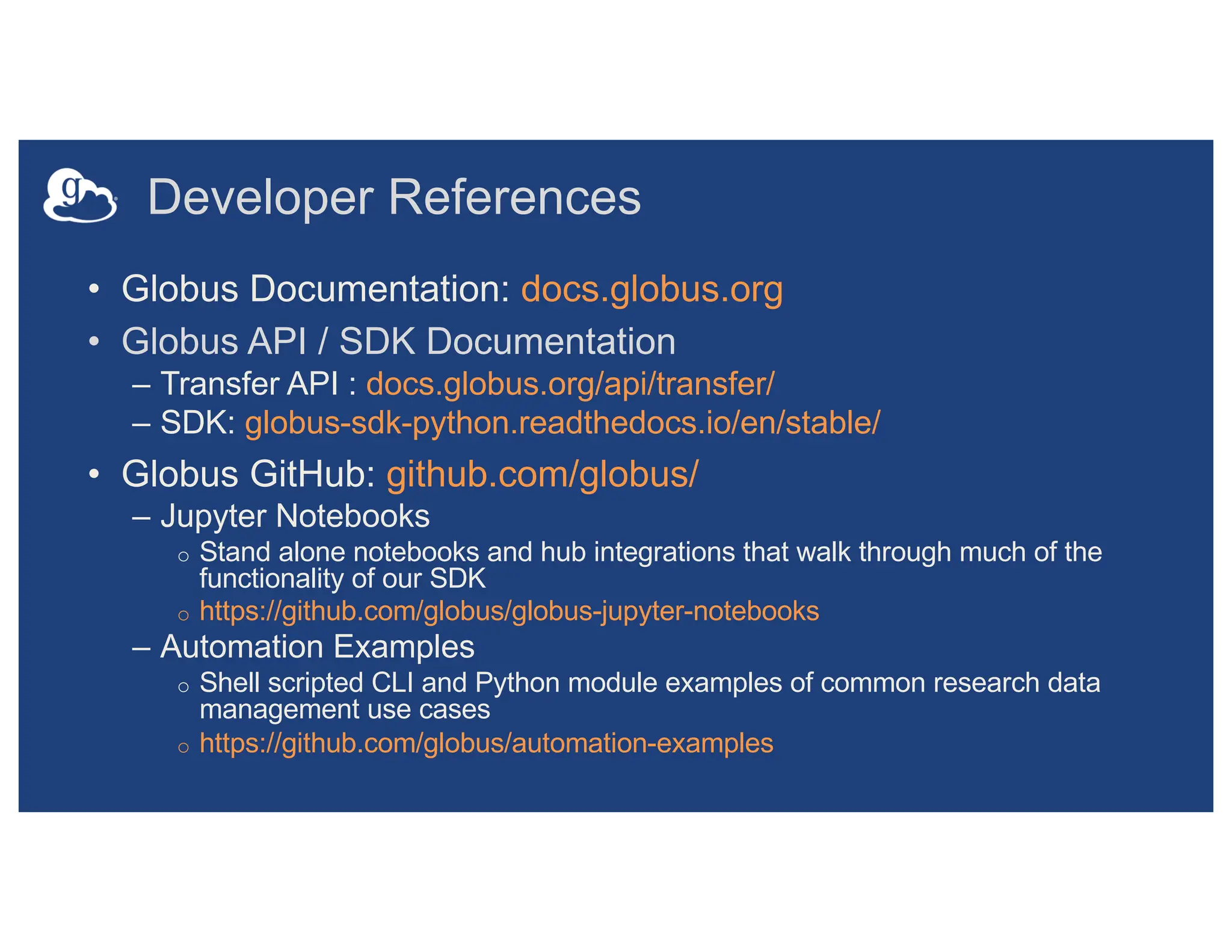 Developer References
• Globus Documentation: docs.globus.org
• Globus API / SDK Documentation
– Transfer API : docs.globus.org/api/transfer/
– SDK: globus-sdk-python.readthedocs.io/en/stable/
• Globus GitHub: github.com/globus/
– Jupyter Notebooks
o Stand alone notebooks and hub integrations that walk through much of the
functionality of our SDK
o https://github.com/globus/globus-jupyter-notebooks
– Automation Examples
o Shell scripted CLI and Python module examples of common research data
management use cases
o https://github.com/globus/automation-examples
 