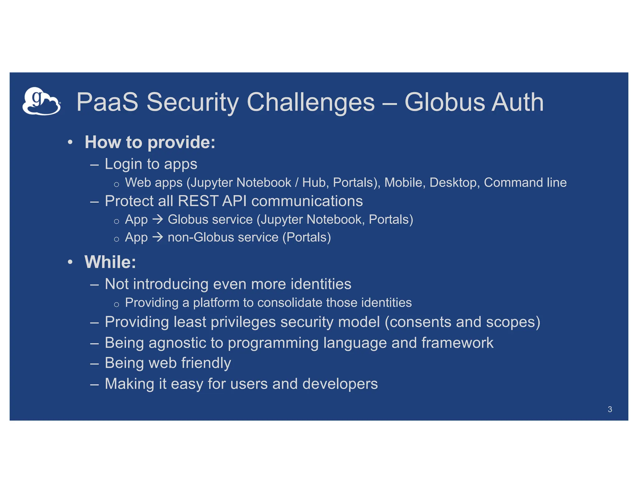 PaaS Security Challenges – Globus Auth
• How to provide:
– Login to apps
o Web apps (Jupyter Notebook / Hub, Portals), Mobile, Desktop, Command line
– Protect all REST API communications
o App ! Globus service (Jupyter Notebook, Portals)
o App ! non-Globus service (Portals)
• While:
– Not introducing even more identities
o Providing a platform to consolidate those identities
– Providing least privileges security model (consents and scopes)
– Being agnostic to programming language and framework
– Being web friendly
– Making it easy for users and developers
3
 