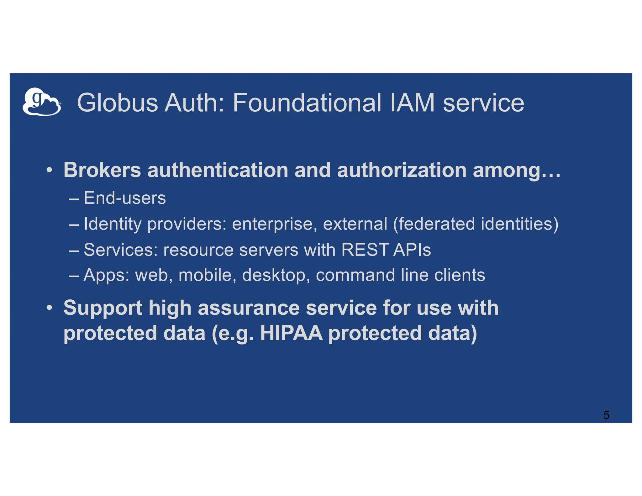 Globus Auth: Foundational IAM service
• Brokers authentication and authorization among…
– End-users
– Identity providers: enterprise, external (federated identities)
– Services: resource servers with REST APIs
– Apps: web, mobile, desktop, command line clients
• Support high assurance service for use with
protected data (e.g. HIPAA protected data)
5
 