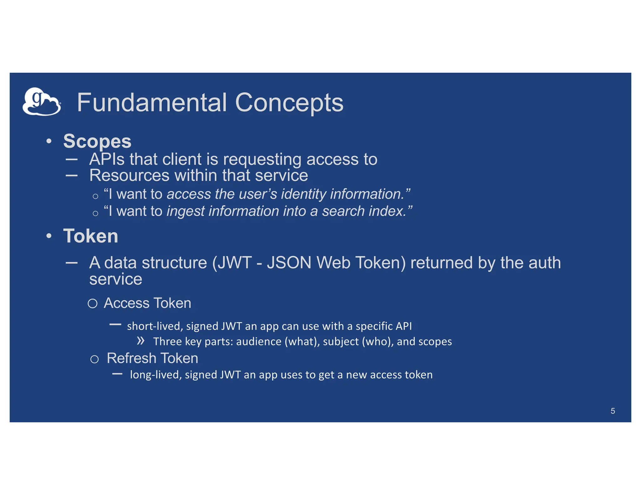 Fundamental Concepts
5
• Scopes
– APIs that client is requesting access to
– Resources within that service
o “I want to access the user’s identity information.”
o “I want to ingest information into a search index.”
• Token
– A data structure (JWT - JSON Web Token) returned by the auth
service
o Access Token
– short-lived, signed JWT an app can use with a specific API
» Three key parts: audience (what), subject (who), and scopes
o Refresh Token
– long-lived, signed JWT an app uses to get a new access token
 