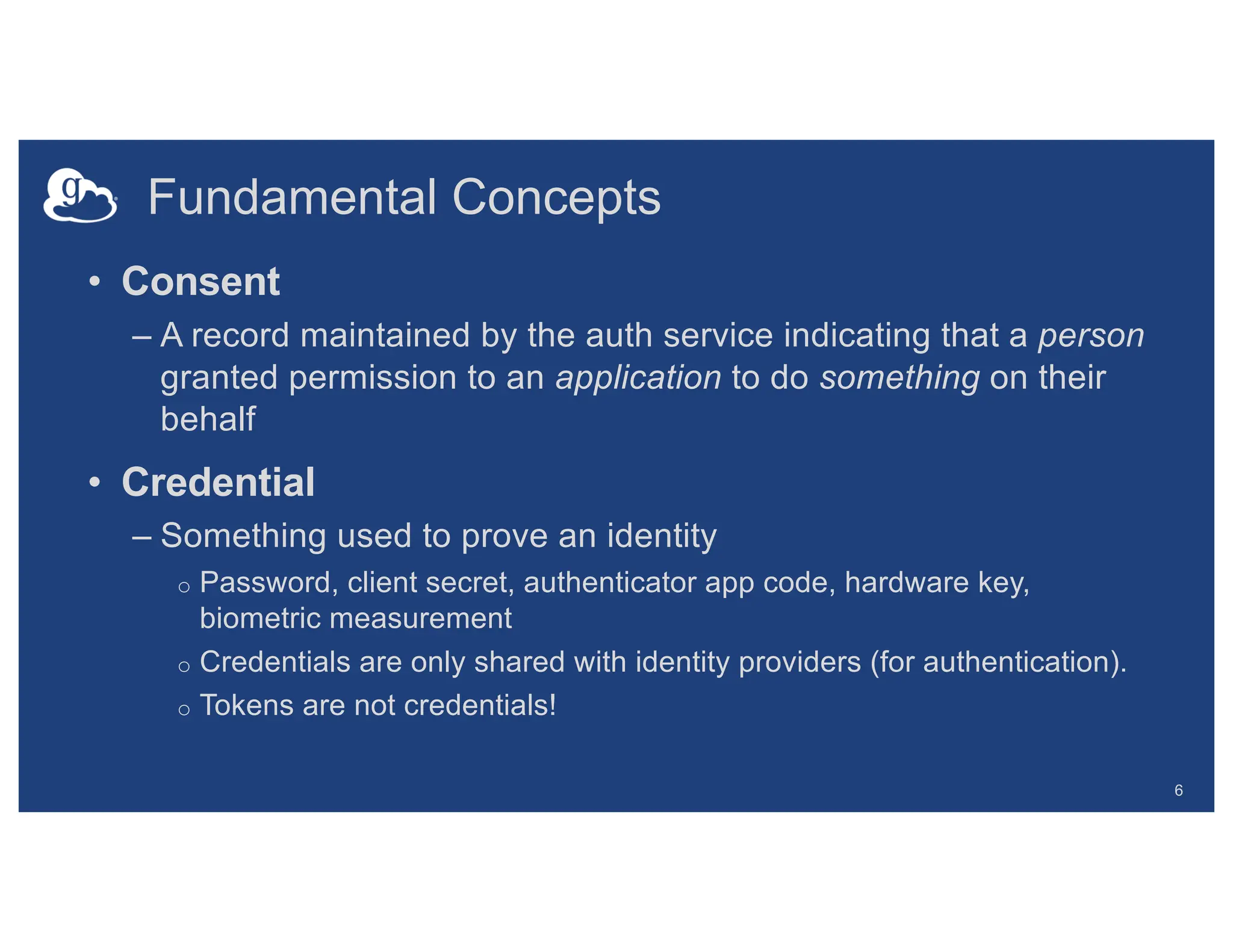 Fundamental Concepts
6
• Consent
– A record maintained by the auth service indicating that a person
granted permission to an application to do something on their
behalf
• Credential
– Something used to prove an identity
o Password, client secret, authenticator app code, hardware key,
biometric measurement
o Credentials are only shared with identity providers (for authentication).
o Tokens are not credentials!
 