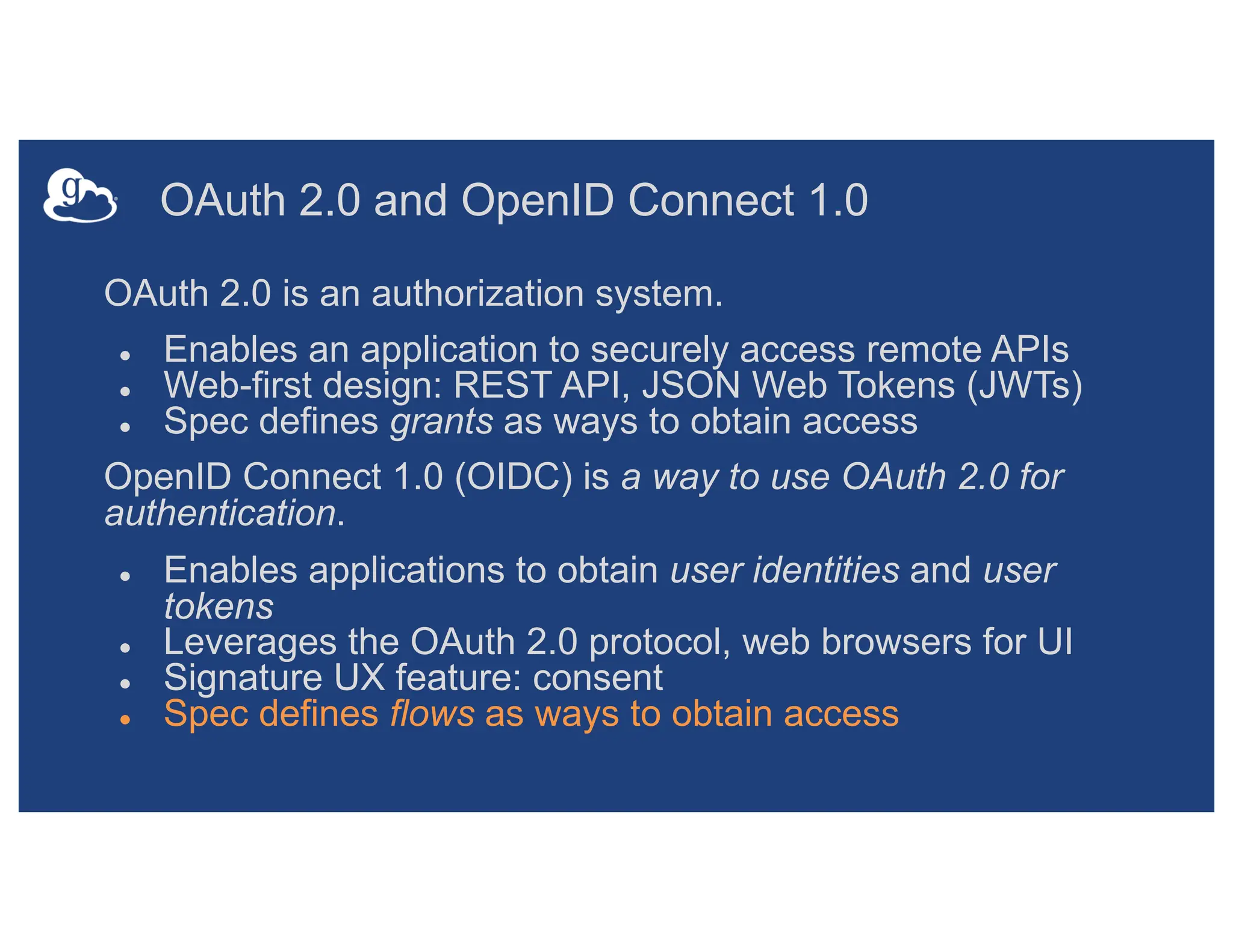 OAuth 2.0 and OpenID Connect 1.0
OAuth 2.0 is an authorization system.
● Enables an application to securely access remote APIs
● Web-first design: REST API, JSON Web Tokens (JWTs)
● Spec defines grants as ways to obtain access
OpenID Connect 1.0 (OIDC) is a way to use OAuth 2.0 for
authentication.
● Enables applications to obtain user identities and user
tokens
● Leverages the OAuth 2.0 protocol, web browsers for UI
● Signature UX feature: consent
● Spec defines flows as ways to obtain access
 