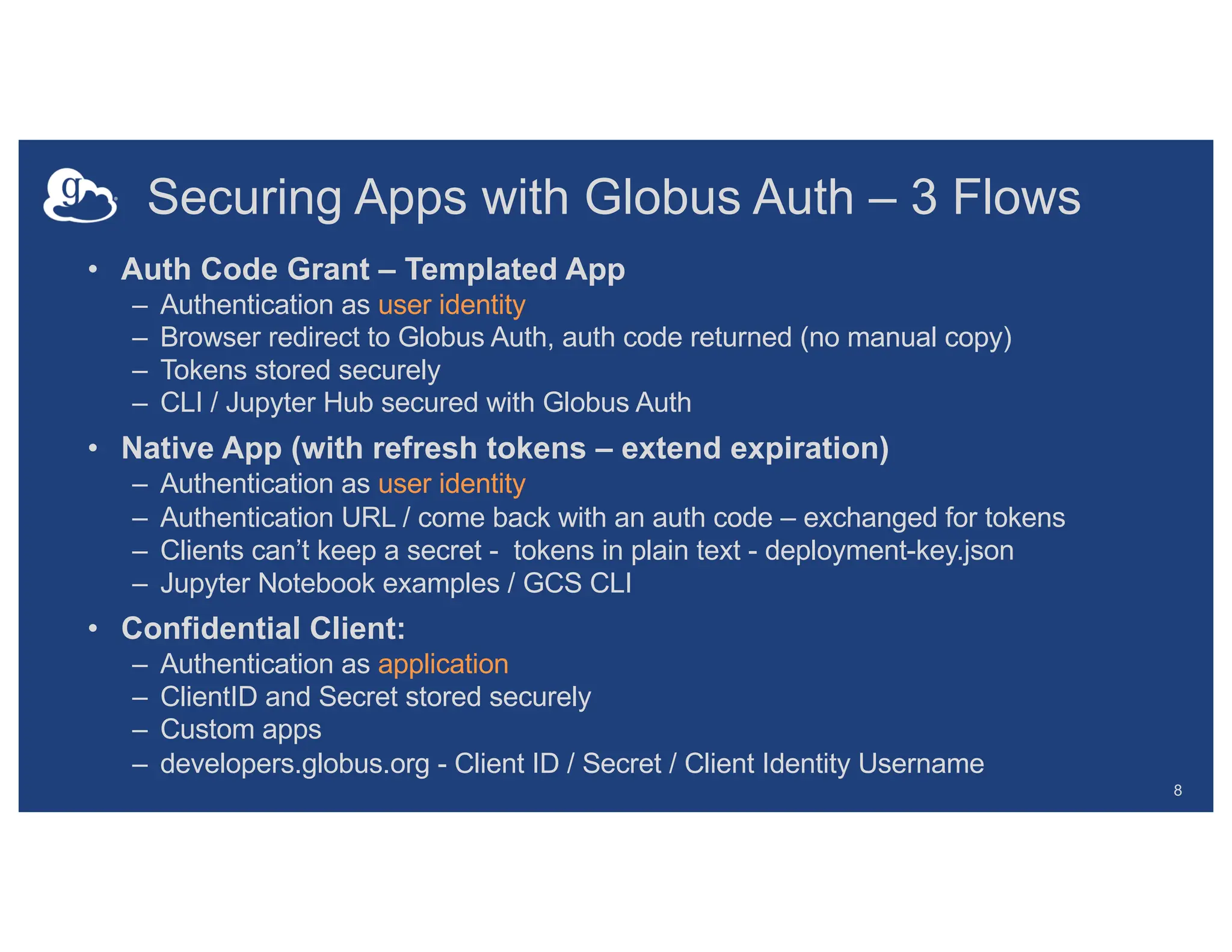 Securing Apps with Globus Auth – 3 Flows
• Auth Code Grant – Templated App
– Authentication as user identity
– Browser redirect to Globus Auth, auth code returned (no manual copy)
– Tokens stored securely
– CLI / Jupyter Hub secured with Globus Auth
• Native App (with refresh tokens – extend expiration)
– Authentication as user identity
– Authentication URL / come back with an auth code – exchanged for tokens
– Clients can’t keep a secret - tokens in plain text - deployment-key.json
– Jupyter Notebook examples / GCS CLI
• Confidential Client:
– Authentication as application
– ClientID and Secret stored securely
– Custom apps
– developers.globus.org - Client ID / Secret / Client Identity Username
8
 