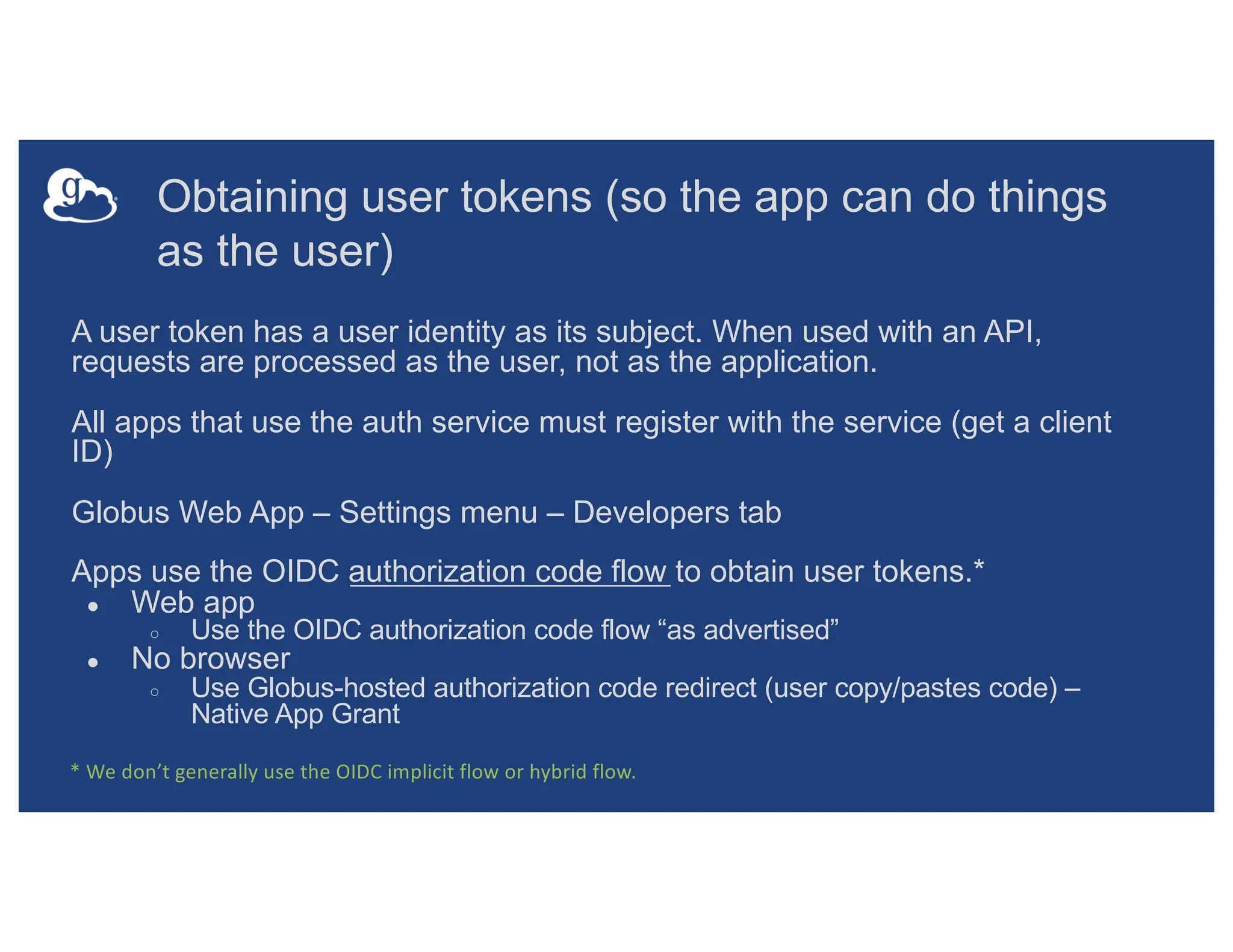 Obtaining user tokens (so the app can do things
as the user)
A user token has a user identity as its subject. When used with an API,
requests are processed as the user, not as the application.
All apps that use the auth service must register with the service (get a client
ID)
Globus Web App – Settings menu – Developers tab
Apps use the OIDC authorization code flow to obtain user tokens.*
● Web app
○ Use the OIDC authorization code flow “as advertised”
● No browser
○ Use Globus-hosted authorization code redirect (user copy/pastes code) –
Native App Grant
* We don’t generally use the OIDC implicit flow or hybrid flow.
 