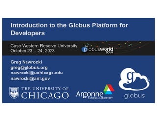 Introduction to the Globus Platform for
Developers
Greg Nawrocki
greg@globus.org
nawrocki@uchicago.edu
nawrocki@anl.gov
Case Western Reserve University
October 23 – 24, 2023
 