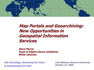 Map Portals and Geoarchiving:
New Opportunities in
Geospatial Information
Services
Steve Morris
Head of Digital Library Initiatives
NCSU Libraries
GIS Technology: Sustaining the Future
& Understanding the Past
Case Western Reserve University
October 13, 2005
 