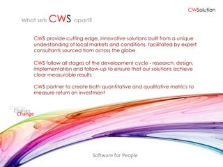 CW S   provide cutting edge, innovative solutions built from a unique understanding of local markets and conditions, facilitated by expert consultants sourced from across the globe CW S  follow all stages of the development cycle - research, design, implementation and follow-up to ensure that our solutions achieve clear measurable results CW S  partner to create both quantitative and qualitative metrics to  measure return on investment Software for People What sets  CW S   apart? Change Change Change CW Solution 