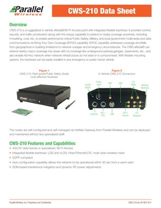 Parallel Wireless, Inc. Proprietary and Confidential	 CWS-210-ds-20180118-2
Overview
CWS-210 is a ruggedized in-vehicle eNodeB/Wi-Fi Access point with integrated flexible backhaul. It provides control,
security, and traffic prioritization along with the unique capability to extend or create coverage anywhere, including
in-building, rural, etc. to enable performance critical Public Safety, Military, and local government multimedia and data
communications via Bring Your Own Coverage (BYOC) capability. BYOC capability addresses coverage shortfalls
from geographical or building limitations to network outages and emergency circumstances. The CWS eNodeB can
extend nearby macro coverage into areas with no coverage like underground parking garages, basements, etc., and
also enable Ad Hoc network when network infrastructure do not exist or is compromised. With flexible mounting
options, the hardware can be easily installed in any emergency or public transit vehicle.
The nodes are self-configured and self-managed via HetNet Gateway from Parallel Wireless and can be deployed
and maintained without any specialized staff.
CWS-210 Features and Capabilities
•	 4G/LTE radio bands or specialised, Wi-Fi Access
•	 Integrated flexible backhaul: LOS and nLOS; Fiber/Ethernet/LTE, multi-radio wireless mesh
•	 3GPP compliant
•	 Auto configuration capability allows the network to be operational within 30 sec from a warm start
•	 SON-based interference mitigation and dynamic RF power adjustments
CWS-210 Data Sheet
Figure 1
CWS-210: Fleet-grade/Public Safety Grade
Cost-effective Hardware
Figure 2
In-Vehicle CWS-210 Connectors
On/Off
Switch
Power
Input
GPS USB
LTE
Radio Wireless
Backhaul
LTE
Backhaul
Wi-Fi
Access
USB
PoE +
PSC
Ethernet
 