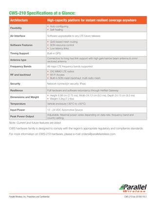 Parallel Wireless, Inc. Proprietary and Confidential	 CWS-210-ds-20180118-2
CWS-210 Specifications at a Glance:
Architecture High-capacity platform for instant resilient coverage anywhere
Flexibility
•	 Auto-configuring
•	 Self-healing
Air Interface Software upgradeable to any LTE future releases
Software Features
•	 QoS based mesh routing
•	 SON resource control
•	 Low latency links
Timing Support Built-in GPS
Antenna type
Connectors for long haul link support with high gain/narrow beam antenna & omni/
sectored antenna
Frequency Bands All major LTE frequency bands supported
RF and backhaul
•	 2X2 MIMO LTE radios
•	 Wi-Fi Access
•	 Built in SDN mesh backhaul: multi-radio mesh
Security Network connection security: IPsec
Resilience Full hardware and software redundancy through HetNet Gateway
Dimensions and Weight
•	 Height 6.99 cm (2.75 ins), Width 24.13 cm (9.5 ins), Depth 24.13 cm (9.5 ins)
•	 Weight 3.3kg (7.3 lbs)
Temperature Vehicle enclosure (-30°C to +50°C)
Input Power 12 - 24 VDC Automotive Source
Peak Power Output
Adjustable. Maximal power varies depending on data rate, frequency band and
country setting.
Note: Current and future features are listed
CWS hardware family is designed to comply with the region’s appropriate regulatory and compliance standards.
For more information on CWS-210 hardware, please e-mail orders@parallelwireless.com.
 