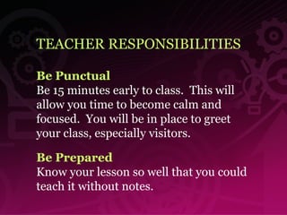 TEACHER RESPONSIBILITIES Be Punctual Be 15 minutes early to class.  This will allow you time to become calm and focused.  You will be in place to greet your class, especially visitors. Be Prepared Know your lesson so well that you could teach it without notes. 