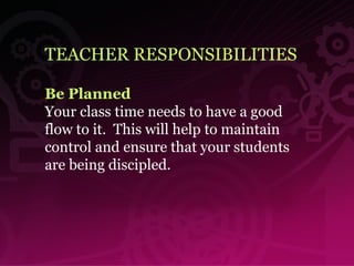 TEACHER RESPONSIBILITIES Be Planned Your class time needs to have a good flow to it.  This will help to maintain control and ensure that your students are being discipled. 