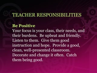 TEACHER RESPONSIBILITIES Be Positive Your focus is your class, their needs, and their burdens.  Be upbeat and friendly.  Listen to them.  Give them good instruction and hope.  Provide a good, clean, well-presented classroom.  Decorate and change it often.  Catch them being good. 