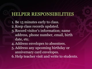 HELPER RESPONSIBILITIES Be 15 minutes early to class. Keep class records updated. Record visitor’s information; name  address, phone number, email, birth  date, etc. Address envelopes to absentees. Address any upcoming birthday or anniversary card envelopes. Help teacher visit and write to students. 