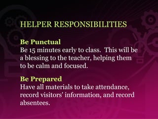 HELPER RESPONSIBILITIES Be Punctual Be 15 minutes early to class.  This will be a blessing to the teacher, helping them to be calm and focused.   Be Prepared Have all materials to take attendance, record visitors' information, and record absentees. 