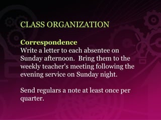 CLASS ORGANIZATION Correspondence Write a letter to each absentee on Sunday afternoon.  Bring them to the weekly teacher's meeting following the evening service on Sunday night.  Send regulars a note at least once per quarter.  