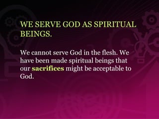 WE SERVE GOD AS SPIRITUAL BEINGS. We cannot serve God in the flesh. We have been made spiritual beings that our  sacrifices  might be acceptable to God.  