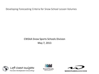 Developing Forecasting Criteria for Snow School Lesson Volumes
CWSAA Snow Sports Schools Division
May 7, 2013
Left Coast Insights
Tourism Development Consulting
 