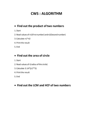 CWS : ALGORITHM
 Find out the product of two numbers
1. Start
2. Read values of n1(Firstnumber) and n2(Second number)
3. Calculate n1*n2
4. Print the result
5. End
 Find out the area of circle
1. Start
2. Read values of r(radius of the circle)
3. Calculate 3.14*((r)**2)
4. Print the result
5. End
 Find out the LCM and HCF of two numbers
 