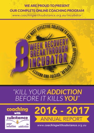WE ARE PROUD TO PRESENT
OUR COMPLETE ONLINE COACHING PROGRAM
www.coachingwithsubstance.org.au/incubator
WEEK RECOVERY
BREAKTHROUGH
INCUBATOR
“KILL YOUR ADDICTION
BEFORE IT KILLS YOU”
2016 - 2017
ANNUAL REPORT
www.coachingwithsubstance.org.au
WE ARE PROUD TO PRESENT
OUR COMPLETE ONLINE COACHING PROGRAM
 