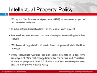© Copyright 2012 -13 CWS Technology www.cwstechnology.com | contact@cwstechnology.com
15
Intellectual Property Policy
• We sign a Non Disclosure Agreement (NDA) as an essential part of
our contract with you
• IP is transferred back to clients at the end of each project
• We work on our servers, but are also open to working on client
servers
• We have strong checks at each level to prevent data theft or
leakage
• Every individual working on our client projects is a full time
employee of CWS Technology, bound by the Terms and Conditions
of their employment (which includes a Non Disclosure Agreement)
and the Company’s Privacy Policy
 