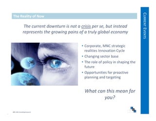CURRE EVENTS
   The Reality of Now




                                                                                             ENT
                   The current downturn is not a crisis per se, but instead 
                  represents the growing pains of a truly global economy




                                                                                                    S
                                                  • Corporate, MNC strategic 
                                                    realities Innovation Cycle
                                                  • Changing sector base
                                                  • The role of policy in shaping the 
                                                    future
                                                  • Opportunities for proactive 
                                                    planning and targeting


                                                    What can this mean for 
                                                            you?

© 2009, CWS Consulting Group LLC
 
