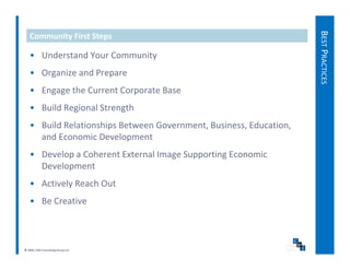 BEST PRACTICES
   Community First Steps

   • Understand Your Community
   • Organize and Prepare




                                                                                  S
   • Engage the Current Corporate Base
   • Build Regional Strength
   • Build Relationships Between Government, Business, Education, 
     and Economic Development
   • D l
     Develop a Coherent External Image Supporting Economic 
               C h    tE t     lI      S     ti E       i
     Development
   • Actively Reach Out
     Actively Reach Out
   • Be Creative



© 2009, CWS Consulting Group LLC
 